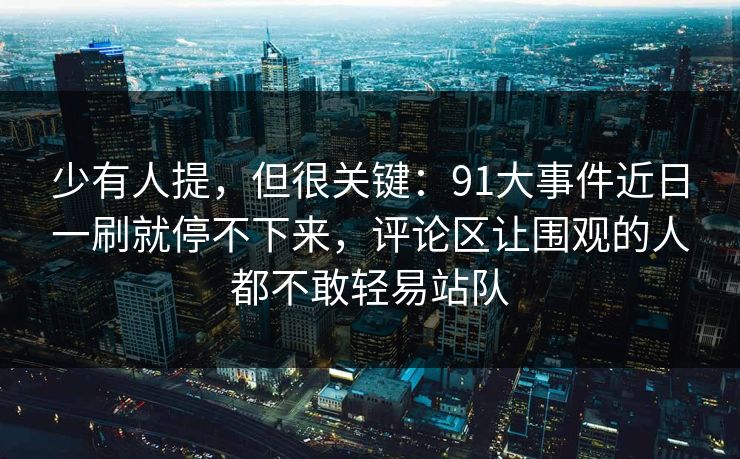 少有人提，但很关键：91大事件近日一刷就停不下来，评论区让围观的人都不敢轻易站队