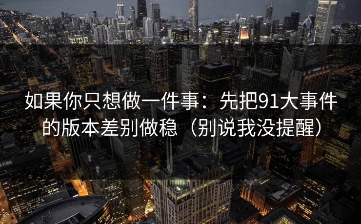 如果你只想做一件事：先把91大事件的版本差别做稳（别说我没提醒）