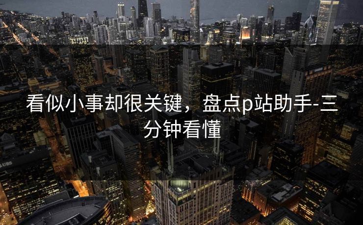 看似小事却很关键，盘点p站助手-三分钟看懂