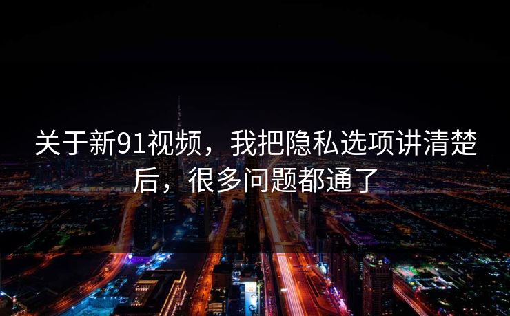 关于新91视频，我把隐私选项讲清楚后，很多问题都通了