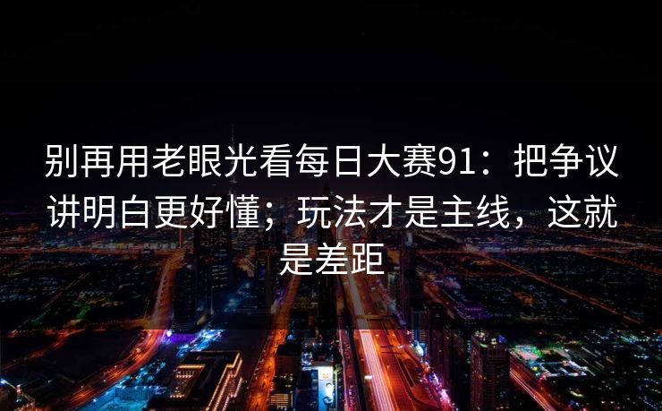 别再用老眼光看每日大赛91：把争议讲明白更好懂；玩法才是主线，这就是差距