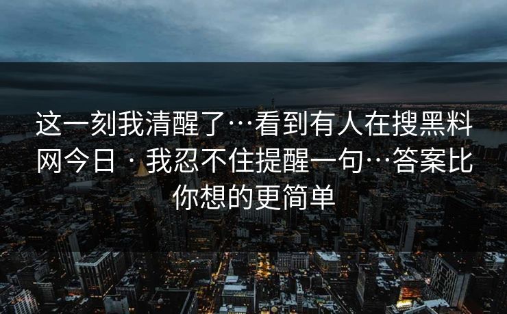 这一刻我清醒了…看到有人在搜黑料网今日 · 我忍不住提醒一句…答案比你想的更简单 这一刻我清醒了…看到有人在搜黑料网今日 · 我忍不住提醒一句…答案比你想的更简单