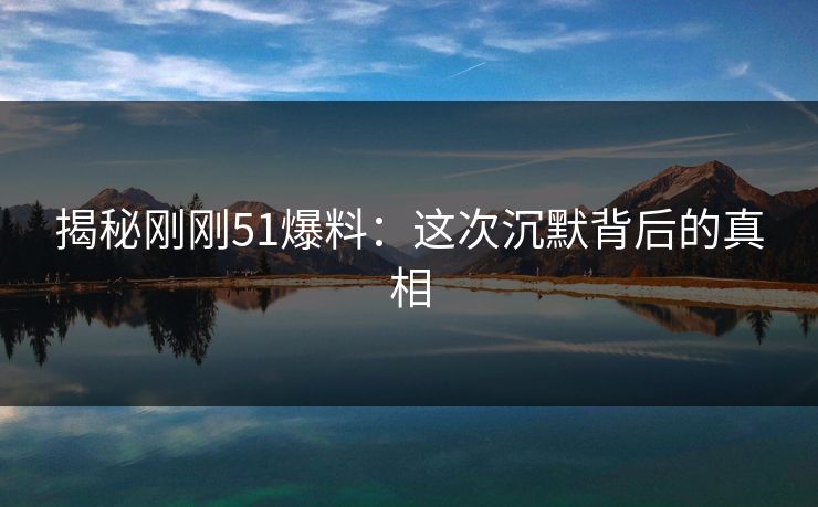揭秘刚刚51爆料：这次沉默背后的真相