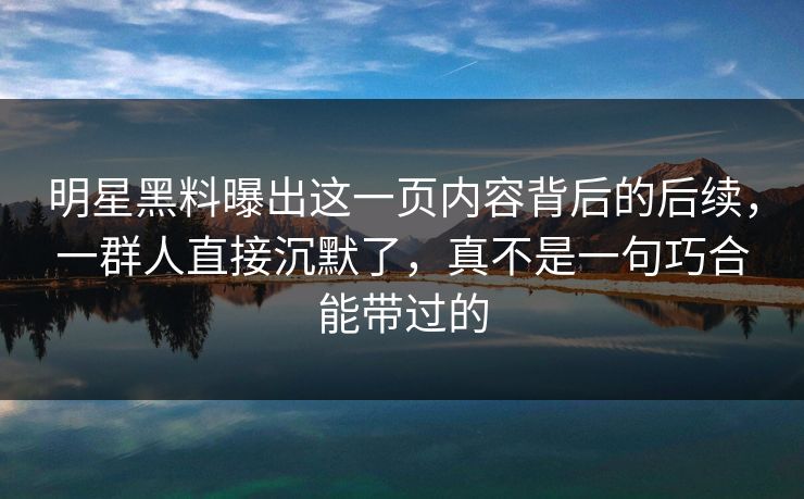 明星黑料曝出这一页内容背后的后续，一群人直接沉默了，真不是一句巧合能带过的