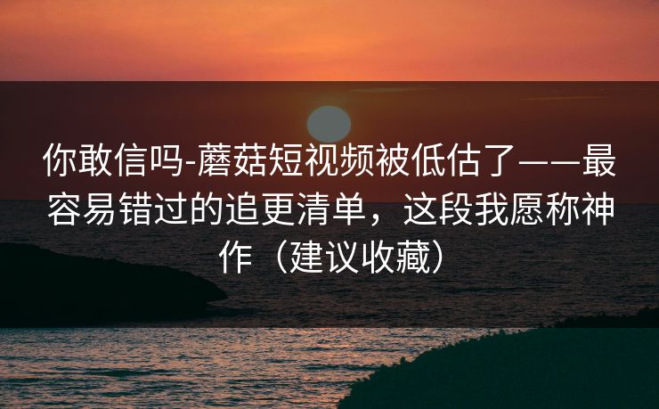 你敢信吗-蘑菇短视频被低估了——最容易错过的追更清单，这段我愿称神作（建议收藏）