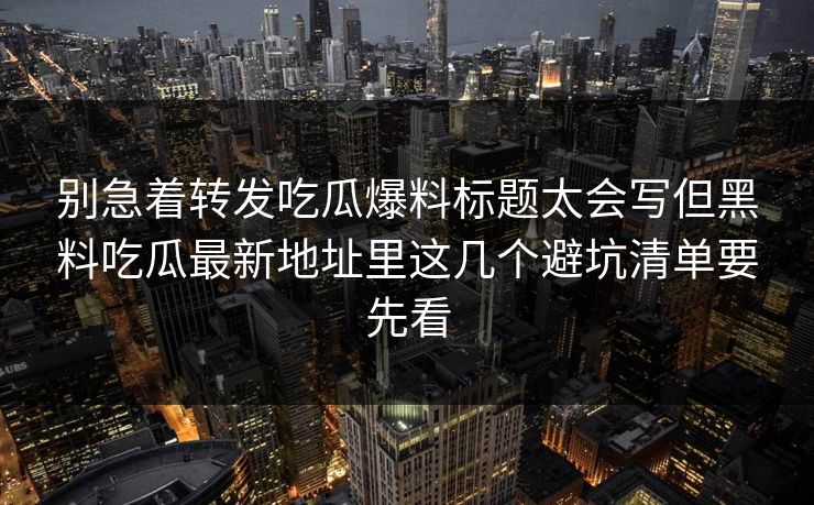 别急着转发吃瓜爆料标题太会写但黑料吃瓜最新地址里这几个避坑清单要先看