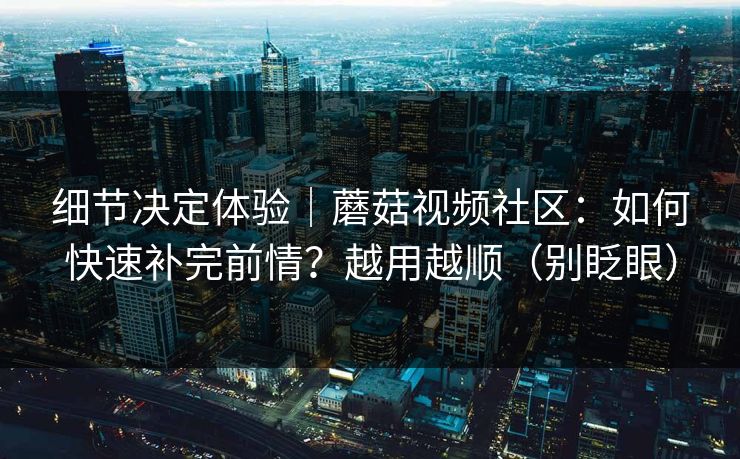 细节决定体验｜蘑菇视频社区：如何快速补完前情？越用越顺（别眨眼）