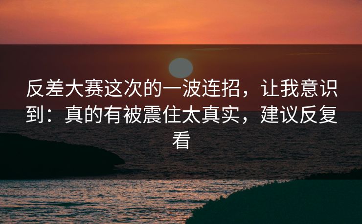 反差大赛这次的一波连招，让我意识到：真的有被震住太真实，建议反复看