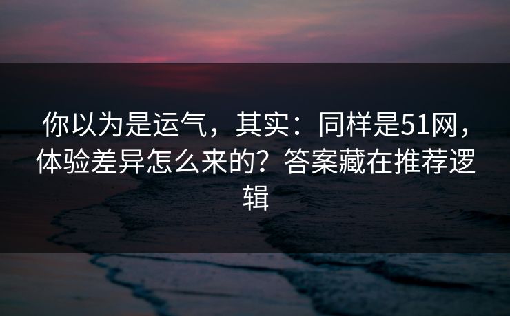 你以为是运气，其实：同样是51网，体验差异怎么来的？答案藏在推荐逻辑