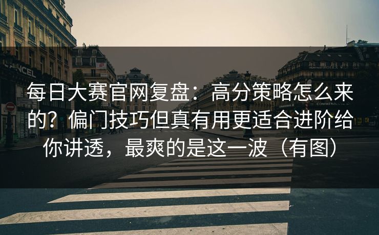 每日大赛官网复盘：高分策略怎么来的？偏门技巧但真有用更适合进阶给你讲透，最爽的是这一波（有图）