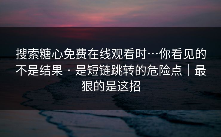 搜索糖心免费在线观看时…你看见的不是结果 · 是短链跳转的危险点|最狠的是这招 搜索糖心免费在线观看时…你看见的不是结果 · 是短链跳转的危险点|最狠的是这招