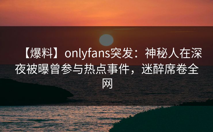 【爆料】onlyfans突发:神秘人在深夜被曝曾参与热点事件,迷醉席卷全网