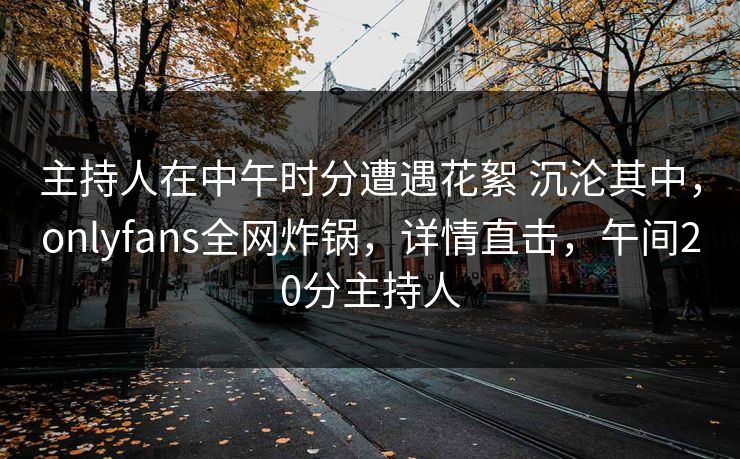 主持人在中午时分遭遇花絮 沉沦其中，onlyfans全网炸锅，详情直击，午间20分主持人