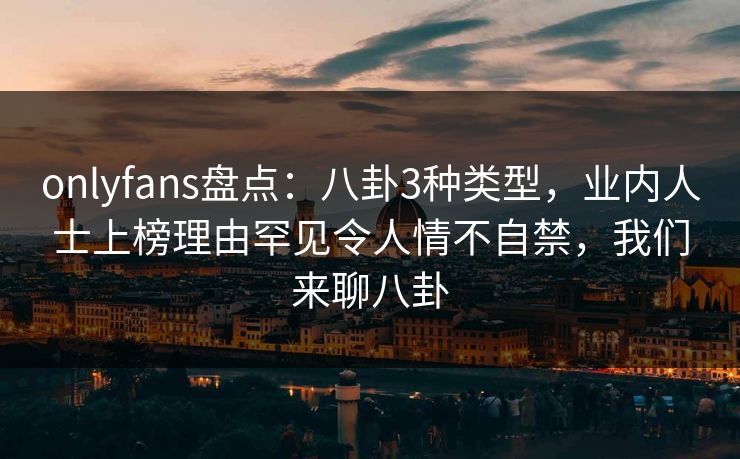 onlyfans盘点：八卦3种类型，业内人士上榜理由罕见令人情不自禁，我们来聊八卦