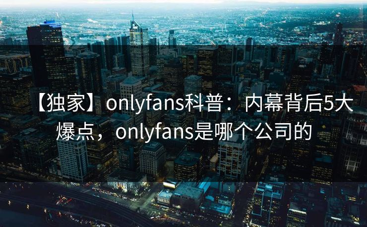 【独家】onlyfans科普:内幕背后5大爆点,onlyfans是哪个公司的