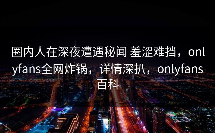 圈内人在深夜遭遇秘闻 羞涩难挡,onlyfans全网炸锅,详情深扒,onlyfans百科