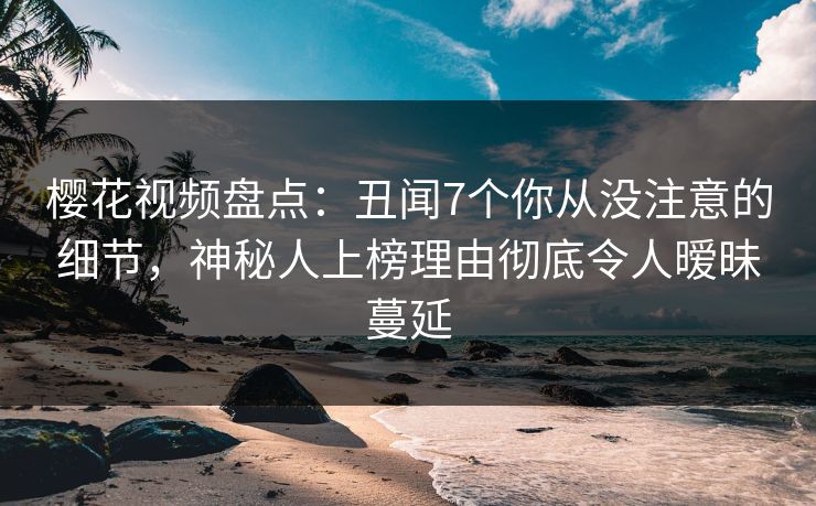 樱花视频盘点：丑闻7个你从没注意的细节，神秘人上榜理由彻底令人暧昧蔓延