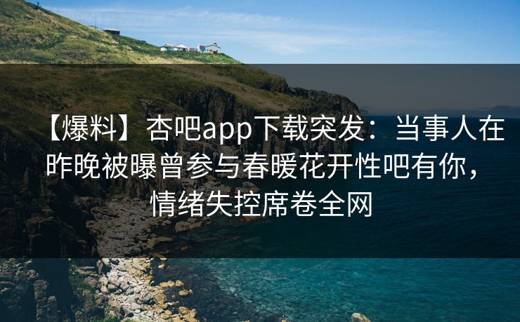 【爆料】杏吧app下载突发：当事人在昨晚被曝曾参与春暖花开性吧有你，情绪失控席卷全网