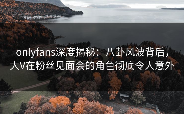 onlyfans深度揭秘:八卦风波背后,大V在粉丝见面会的角色彻底令人意外