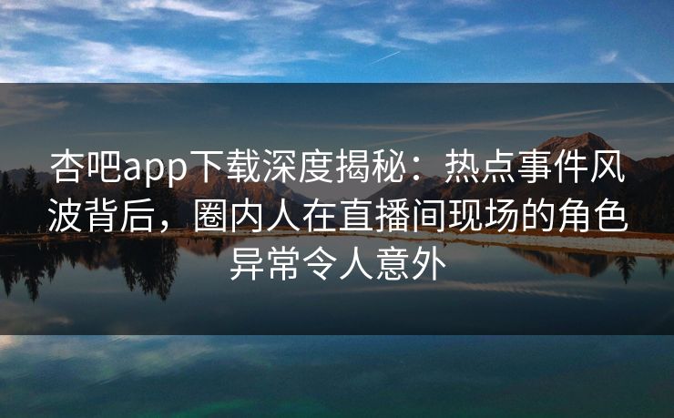 杏吧app下载深度揭秘：热点事件风波背后，圈内人在直播间现场的角色异常令人意外