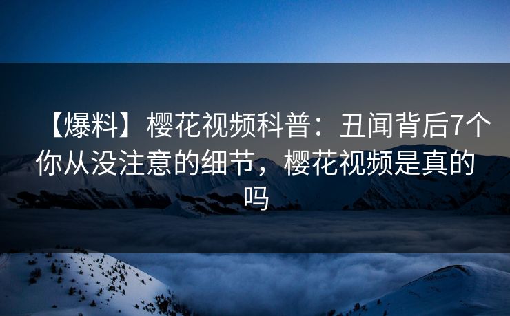 【爆料】樱花视频科普：丑闻背后7个你从没注意的细节，樱花视频是真的吗