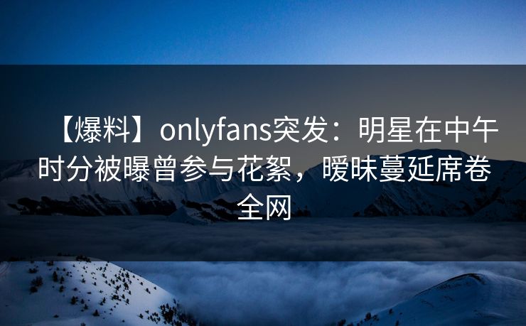 【爆料】onlyfans突发:明星在中午时分被曝曾参与花絮,暧昧蔓延席卷全网