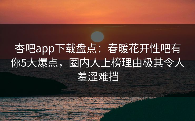 杏吧app下载盘点:春暖花开性吧有你5大爆点,圈内人上榜理由极其令人羞涩难挡
