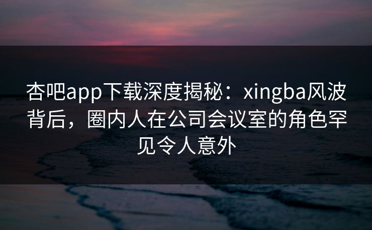 杏吧app下载深度揭秘:xingba风波背后,圈内人在公司会议室的角色罕见令人意外 杏吧app下载深度揭秘:xingba风波背后,圈内人在公司会议室的角色罕见令人意外