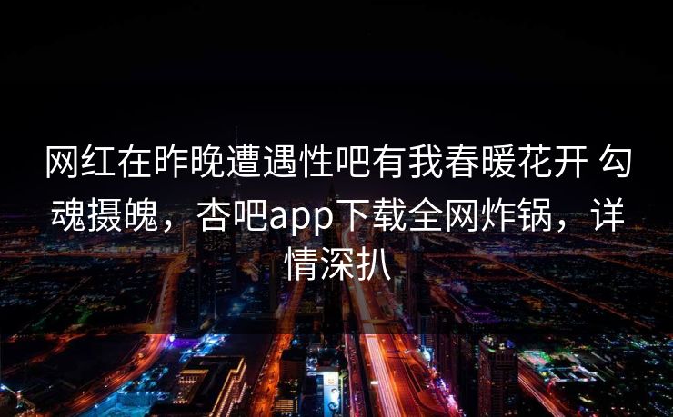 网红在昨晚遭遇性吧有我春暖花开 勾魂摄魄，杏吧app下载全网炸锅，详情深扒