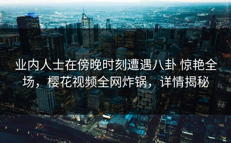 业内人士在傍晚时刻遭遇八卦 惊艳全场,樱花视频全网炸锅,详情揭秘