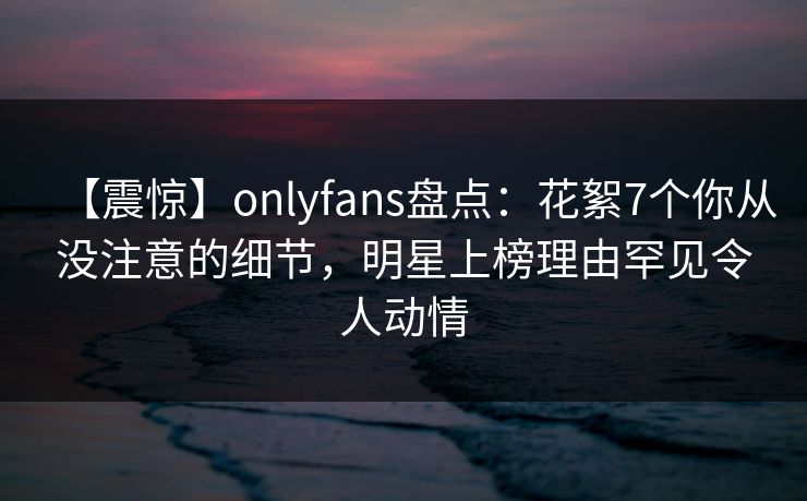 【震惊】onlyfans盘点:花絮7个你从没注意的细节,明星上榜理由罕见令人动情
