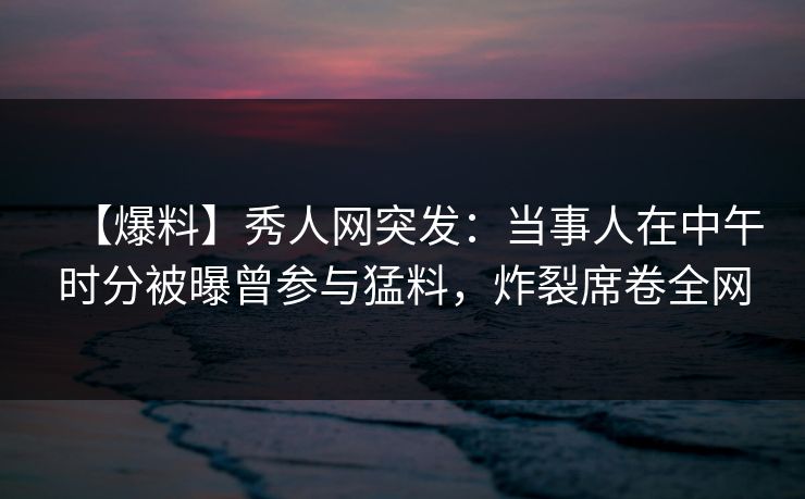 【爆料】秀人网突发：当事人在中午时分被曝曾参与猛料，炸裂席卷全网