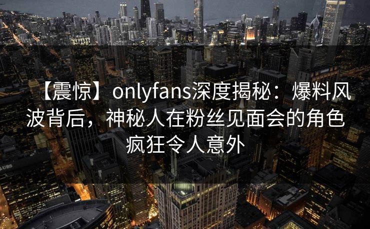 【震惊】onlyfans深度揭秘：爆料风波背后，神秘人在粉丝见面会的角色疯狂令人意外