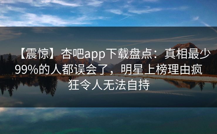 【震惊】杏吧app下载盘点：真相最少99%的人都误会了，明星上榜理由疯狂令人无法自持