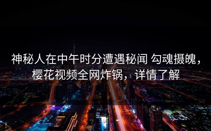 神秘人在中午时分遭遇秘闻 勾魂摄魄,樱花视频全网炸锅,详情了解
