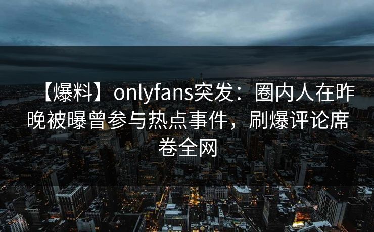 【爆料】onlyfans突发:圈内人在昨晚被曝曾参与热点事件,刷爆评论席卷全网