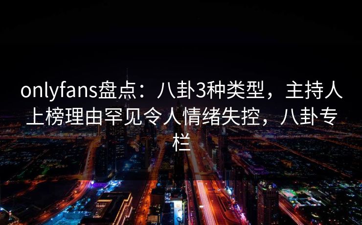 onlyfans盘点:八卦3种类型,主持人上榜理由罕见令人情绪失控,八卦专栏