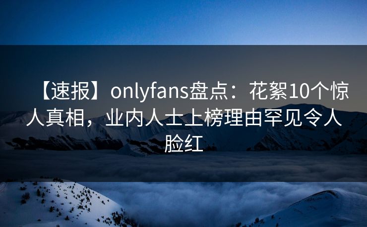【速报】onlyfans盘点：花絮10个惊人真相，业内人士上榜理由罕见令人脸红