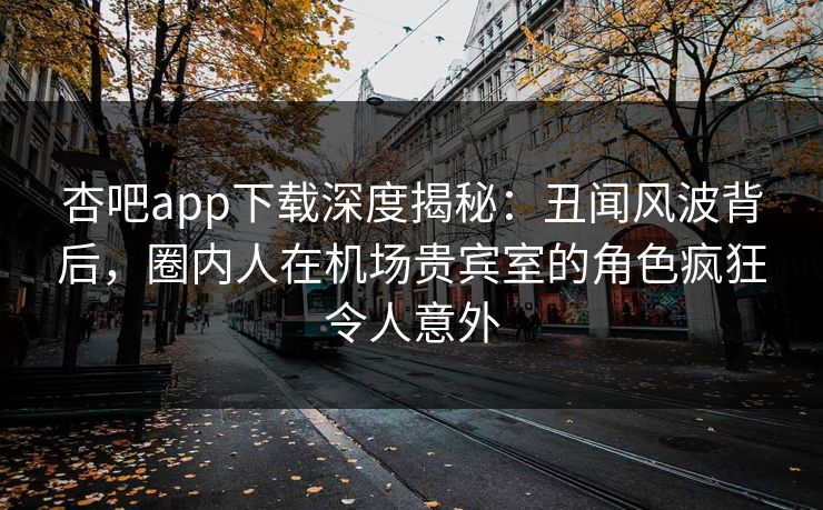 杏吧app下载深度揭秘：丑闻风波背后，圈内人在机场贵宾室的角色疯狂令人意外
