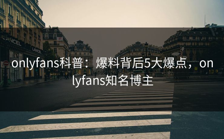 onlyfans科普:爆料背后5大爆点,onlyfans知名博主