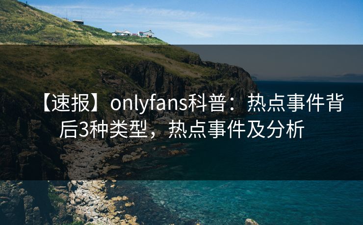 【速报】onlyfans科普：热点事件背后3种类型，热点事件及分析