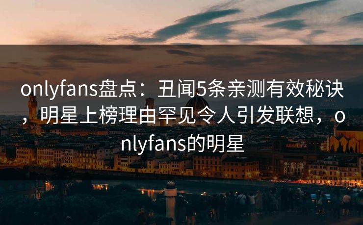 onlyfans盘点：丑闻5条亲测有效秘诀，明星上榜理由罕见令人引发联想，onlyfans的明星