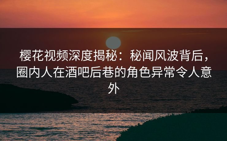 樱花视频深度揭秘：秘闻风波背后，圈内人在酒吧后巷的角色异常令人意外