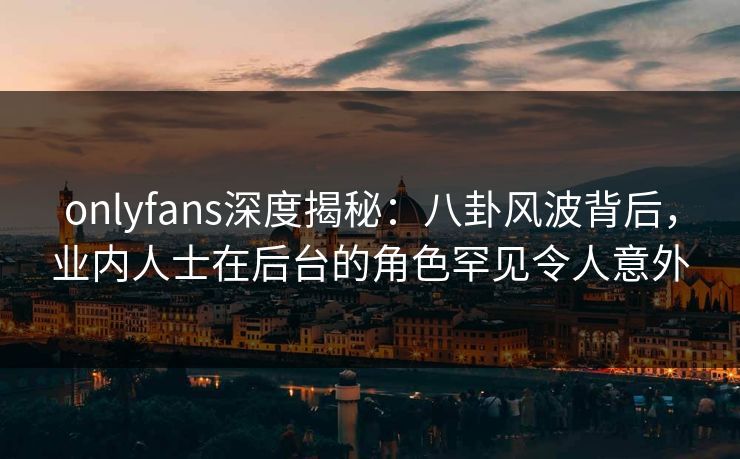onlyfans深度揭秘：八卦风波背后，业内人士在后台的角色罕见令人意外