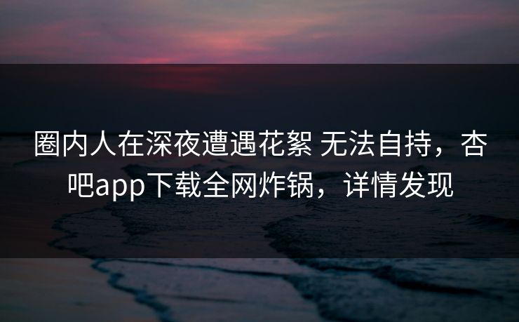 圈内人在深夜遭遇花絮 无法自持，杏吧app下载全网炸锅，详情发现