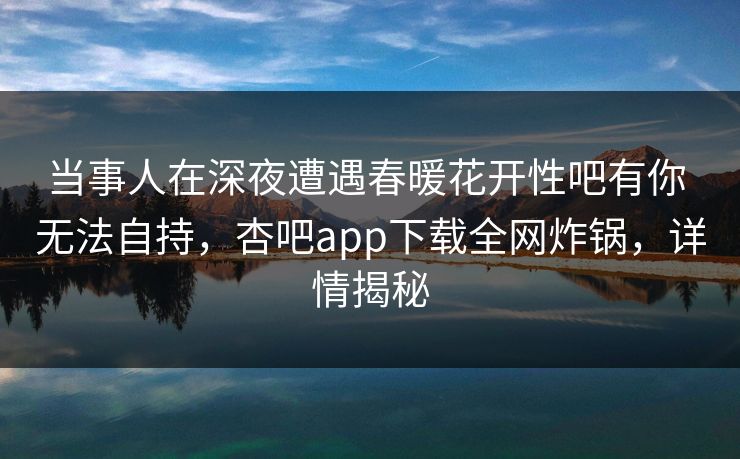 当事人在深夜遭遇春暖花开性吧有你 无法自持，杏吧app下载全网炸锅，详情揭秘