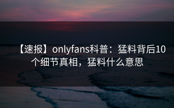 【速报】onlyfans科普：猛料背后10个细节真相，猛料什么意思