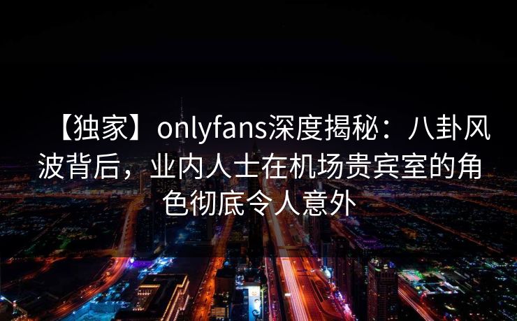 【独家】onlyfans深度揭秘：八卦风波背后，业内人士在机场贵宾室的角色彻底令人意外