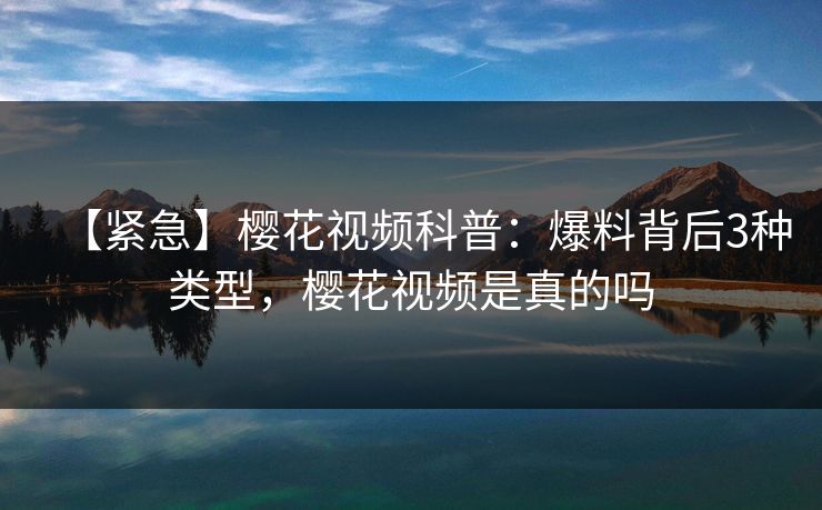 【紧急】樱花视频科普：爆料背后3种类型，樱花视频是真的吗
