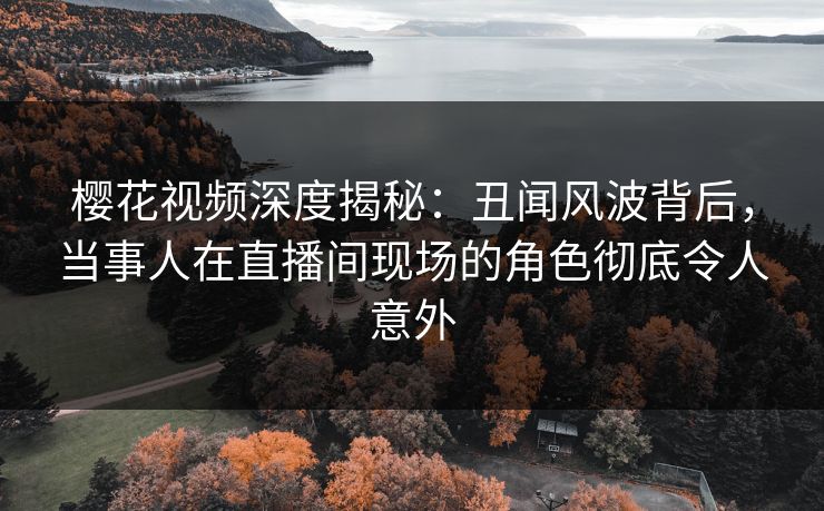樱花视频深度揭秘：丑闻风波背后，当事人在直播间现场的角色彻底令人意外